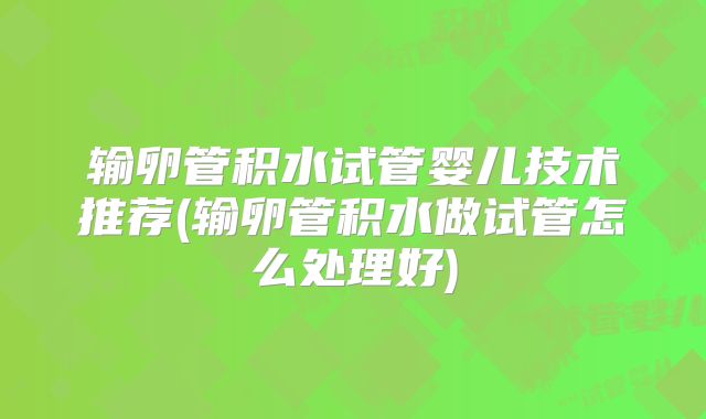 输卵管积水试管婴儿技术推荐(输卵管积水做试管怎么处理好)