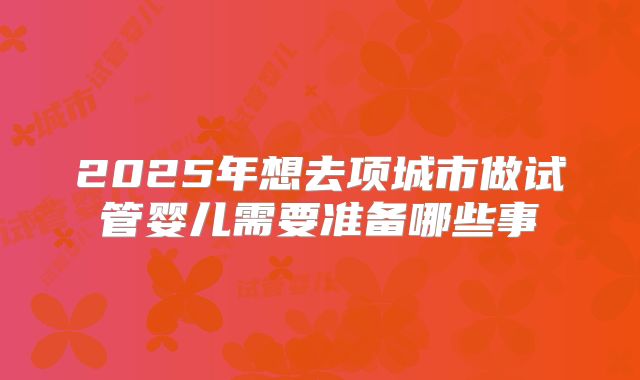 2025年想去项城市做试管婴儿需要准备哪些事