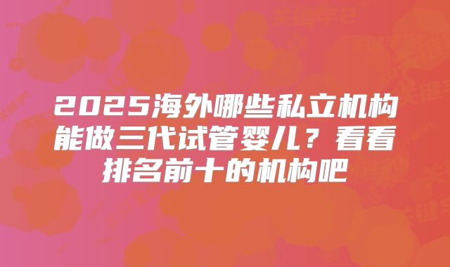 2025海外哪些私立机构能做三代试管婴儿?看看排名前十的机构吧