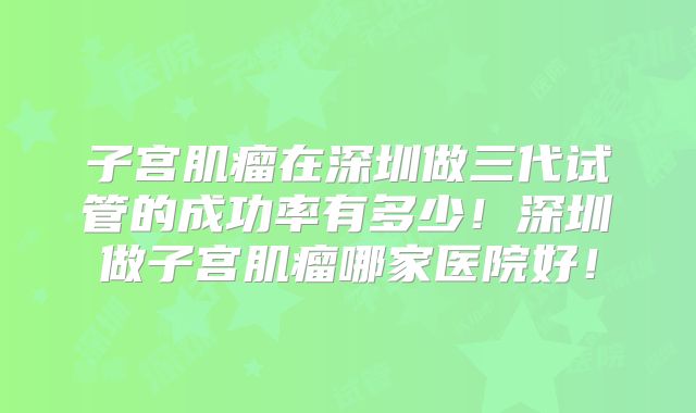 子宫肌瘤在深圳做三代试管的成功率有多少！深圳做子宫肌瘤哪家医院好！