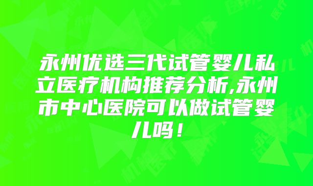 永州优选三代试管婴儿私立医疗机构推荐分析,永州市中心医院可以做试管婴儿吗！