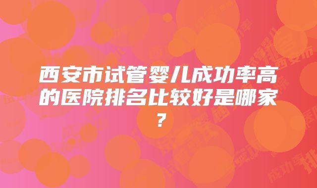 西安市试管婴儿成功率高的医院排名比较好是哪家?