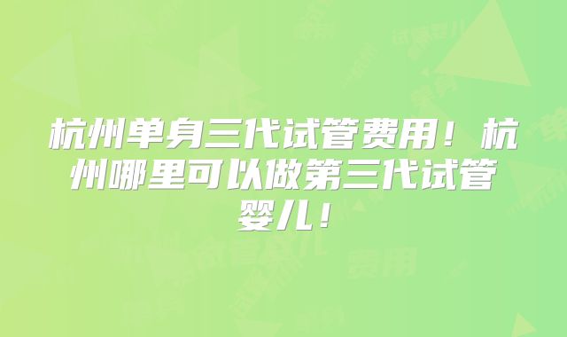 杭州单身三代试管费用！杭州哪里可以做第三代试管婴儿！