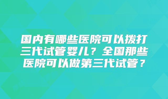 国内有哪些医院可以拨打三代试管婴儿？全国那些医院可以做第三代试管？