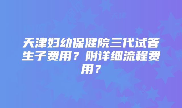 天津妇幼保健院三代试管生子费用?附详细流程费用?