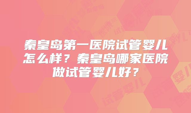 秦皇岛第一医院试管婴儿怎么样?秦皇岛哪家医院做试管婴儿好?