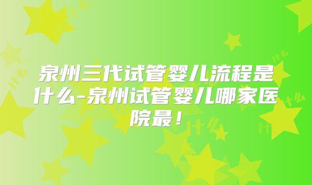 泉州三代试管婴儿流程是什么-泉州试管婴儿哪家医院最!