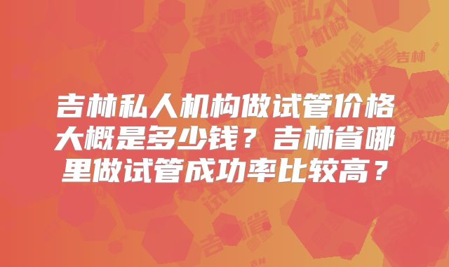 吉林私人机构做试管价格大概是多少钱？吉林省哪里做试管成功率比较高？