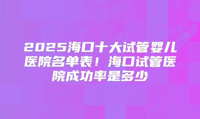 2025海口十大试管婴儿医院名单表!海口试管医院成功率是多少
