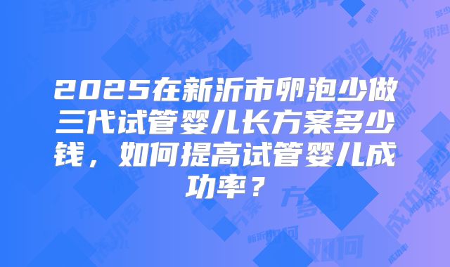 2025在新沂市卵泡少做三代试管婴儿长方案多少钱，如何提高试管婴儿成功率？