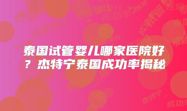 泰国试管婴儿哪家医院好？杰特宁泰国成功率揭秘