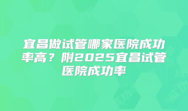 宜昌做试管哪家医院成功率高?附2025宜昌试管医院成功率