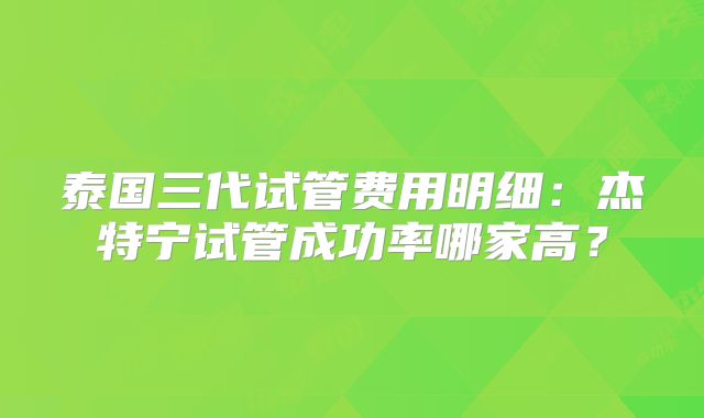 泰国三代试管费用明细:杰特宁试管成功率哪家高?