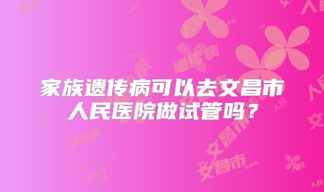 家族遗传病可以去文昌市人民医院做试管吗?