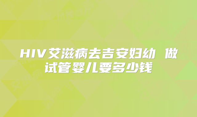 HIV艾滋病去吉安妇幼 做试管婴儿要多少钱