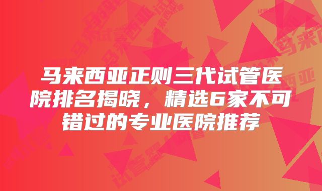 马来西亚正则三代试管医院排名揭晓，精选6家不可错过的专业医院推荐
