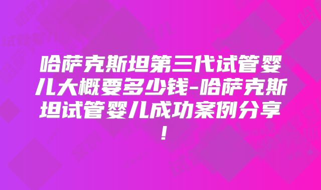 哈萨克斯坦第三代试管婴儿大概要多少钱-哈萨克斯坦试管婴儿成功案例分享！