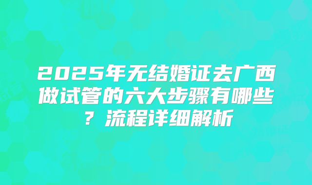 2025年无结婚证去广西做试管的六大步骤有哪些?流程详细解析