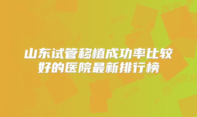 山东试管移植成功率比较好的医院最新排行榜