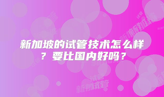 新加坡的试管技术怎么样？要比国内好吗？