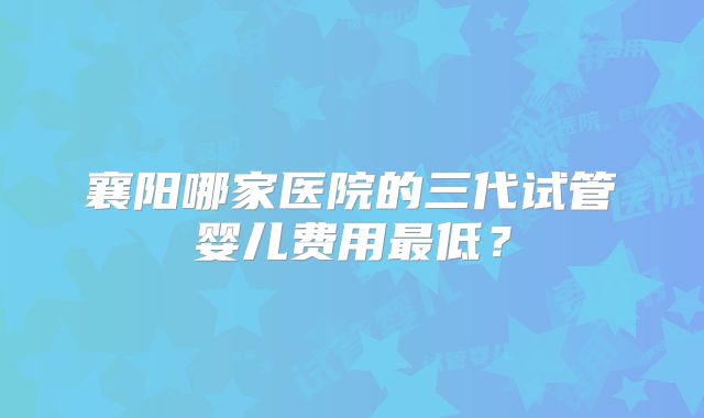 襄阳哪家医院的三代试管婴儿费用最低？