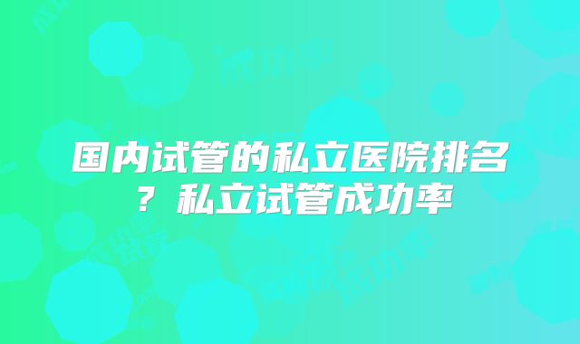 国内试管的私立医院排名？私立试管成功率
