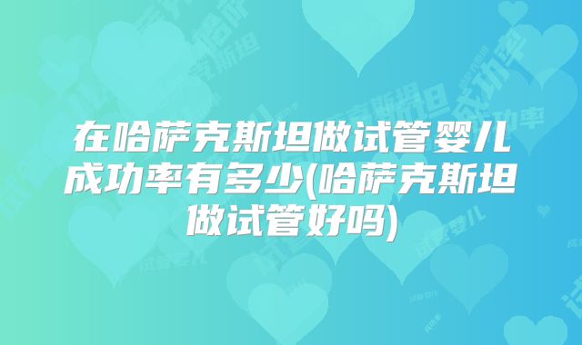 在哈萨克斯坦做试管婴儿成功率有多少(哈萨克斯坦做试管好吗)
