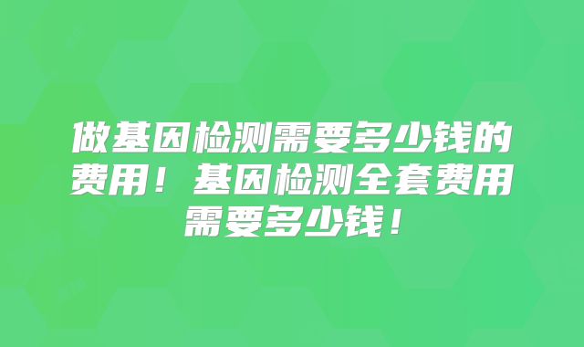 做基因检测需要多少钱的费用！基因检测全套费用需要多少钱！