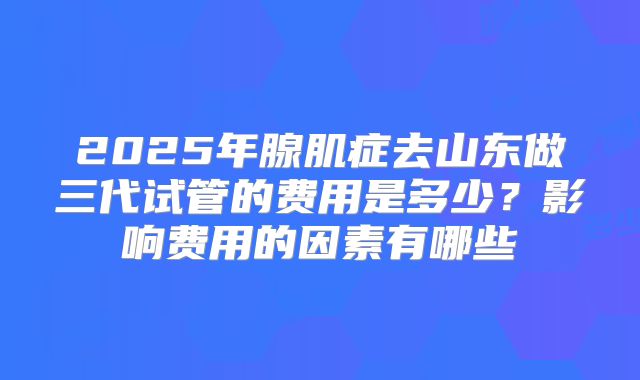 2025年腺肌症去山东做三代试管的费用是多少？影响费用的因素有哪些