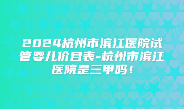 2024杭州市滨江医院试管婴儿价目表-杭州市滨江医院是三甲吗!
