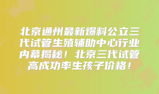 北京通州最新爆料公立三代试管生殖辅助中心行业内幕揭秘！北京三代试管高成功率生孩子价格！