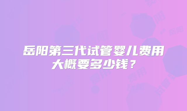 岳阳第三代试管婴儿费用大概要多少钱?