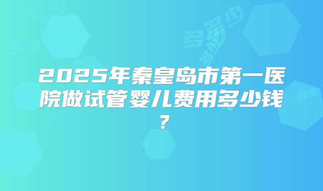 2025年秦皇岛市第一医院做试管婴儿费用多少钱？