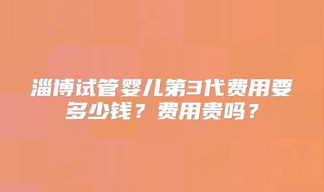 淄博试管婴儿第3代费用要多少钱？费用贵吗？