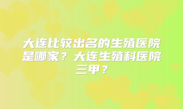 大连比较出名的生殖医院是哪家?大连生殖科医院三甲?