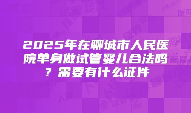 2025年在聊城市人民医院单身做试管婴儿合法吗?需要有什么证件