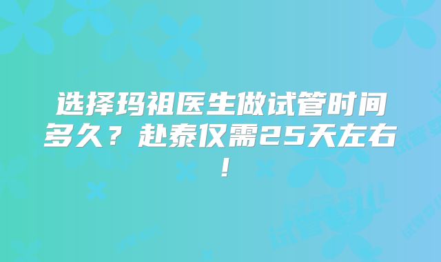 选择玛祖医生做试管时间多久？赴泰仅需25天左右！