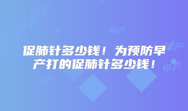 促肺针多少钱！为预防早产打的促肺针多少钱！