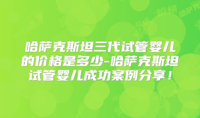 哈萨克斯坦三代试管婴儿的价格是多少-哈萨克斯坦试管婴儿成功案例分享!