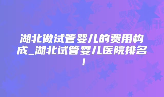 湖北做试管婴儿的费用构成_湖北试管婴儿医院排名!