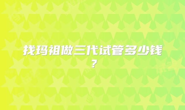 找玛祖做三代试管多少钱？
