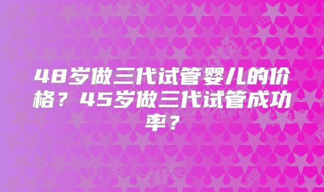 48岁做三代试管婴儿的价格？45岁做三代试管成功率？