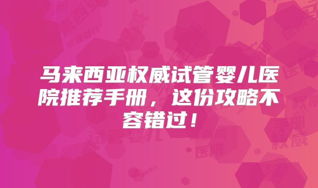马来西亚权威试管婴儿医院推荐手册,这份攻略不容错过!