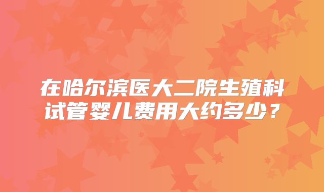 在哈尔滨医大二院生殖科试管婴儿费用大约多少?