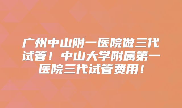 广州中山附一医院做三代试管!中山大学附属第一医院三代试管费用!