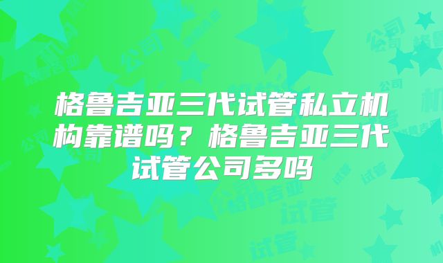 格鲁吉亚三代试管私立机构靠谱吗?格鲁吉亚三代试管公司多吗