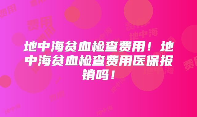 地中海贫血检查费用！地中海贫血检查费用医保报销吗！