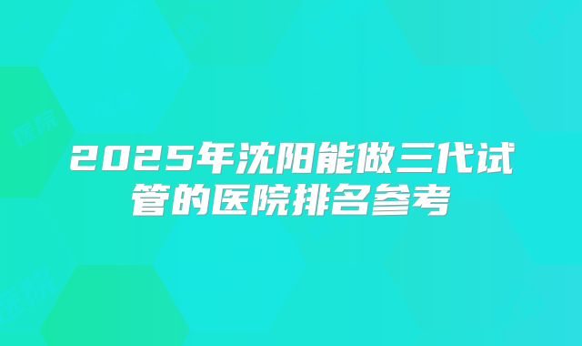 2025年沈阳能做三代试管的医院排名参考