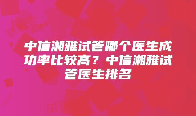中信湘雅试管哪个医生成功率比较高?中信湘雅试管医生排名