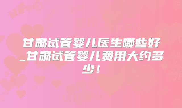 甘肃试管婴儿医生哪些好_甘肃试管婴儿费用大约多少！